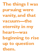 The things I was pursuing were vanity, and that vacuum--the eternity in my heart--was beginning to rise up to question them.