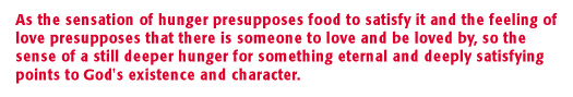 As the sensation of hunger presupposes food to satisfy it and the feeling of love presupposes that there is someone to love and be loved by, so the sense of a still deeper hunger for something eternal and deeply satisfying points to God's existence and character.