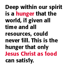 Deep within our spirit is a hunger that the world, if given all time and all resources, could never fill. This is the hunger that only Jesus Christ as food can satisfy.