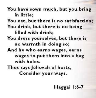 You have sown much, but you bring in little; You eat, but there is no satisfaction; You drink, but there is no being filled with drink; You dress yourselves, but there is no warmth in doing so; And he who earns wages, earns wages to put them into a bag with holes. Thus says Jehovah of hosts, Consider your ways. -- Haggai 1:6-7