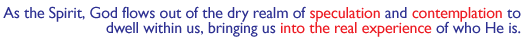 As the Spirit, God flows out of the dry realm of speculation and contemplation to dwell within us, bringing us into the real experience of who He is.