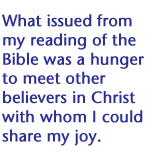 What issued from my reading of the Bible was a hunger to meet other believers in Christ with whom I could share my joy.